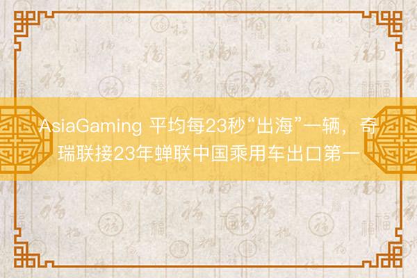 AsiaGaming 平均每23秒“出海”一辆，奇瑞联接23年蝉联中国乘用车出口第一