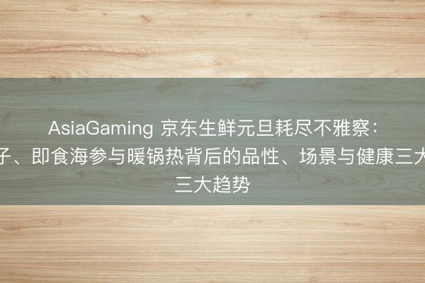 AsiaGaming 京东生鲜元旦耗尽不雅察：车厘子、即食海参与暖锅热背后的品性、场景与健康三大趋势