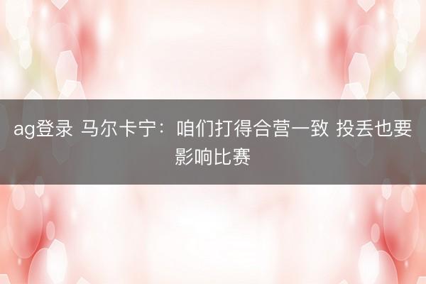 ag登录 马尔卡宁：咱们打得合营一致 投丢也要影响比赛