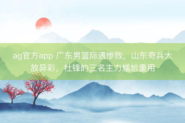 ag官方app 广东男篮际遇惨败,山东奇兵大放异彩,杜锋的三名主力尴尬重用