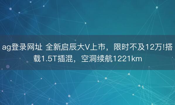ag登录网址 全新启辰大V上市,限时不及12万!搭载1.5T插混,空洞续航1221km