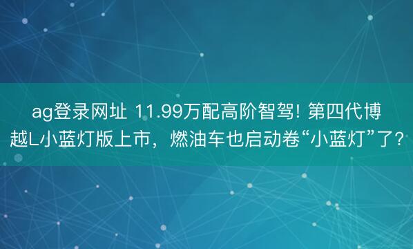 ag登录网址 11.99万配高阶智驾! 第四代博越L小蓝灯版上市，燃油车也启动卷“小蓝灯”了?