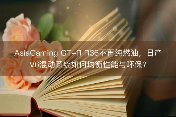 AsiaGaming GT-R R36不再纯燃油，日产V6混动系统如何均衡性能与环保?