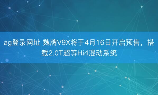 ag登录网址 魏牌V9X将于4月16日开启预售,搭载2.0T超等Hi4混动系统
