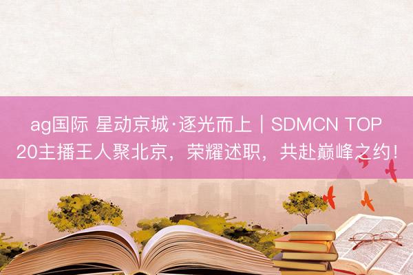 ag国际 星动京城·逐光而上|SDMCN TOP20主播王人聚北京,荣耀述职,共赴巅峰之约!