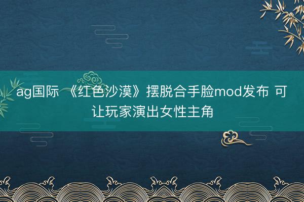 ag国际 《红色沙漠》摆脱合手脸mod发布 可让玩家演出女性主角
