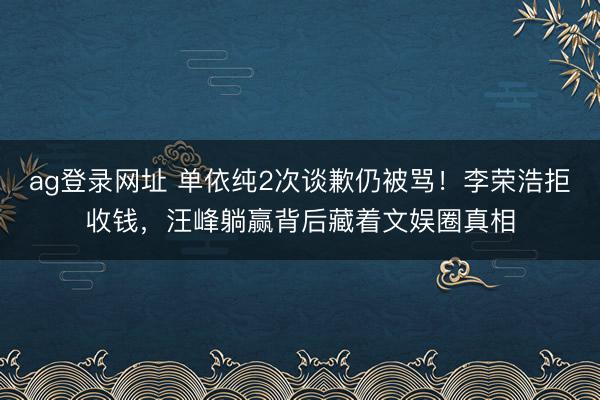 ag登录网址 单依纯2次谈歉仍被骂!李荣浩拒收钱,汪峰躺赢背后藏着文娱圈真相