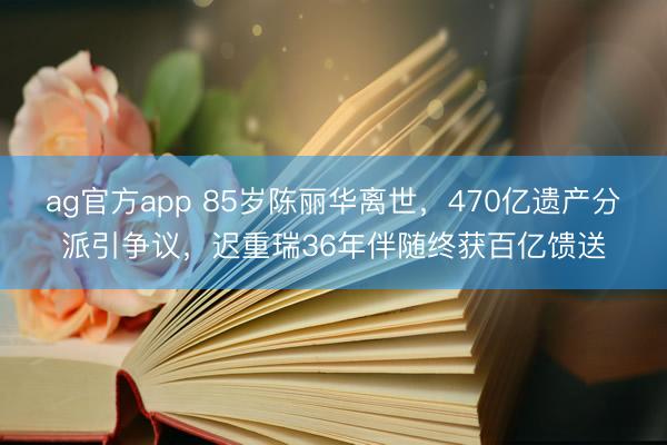 ag官方app 85岁陈丽华离世，470亿遗产分派引争议，迟重瑞36年伴随终获百亿馈送