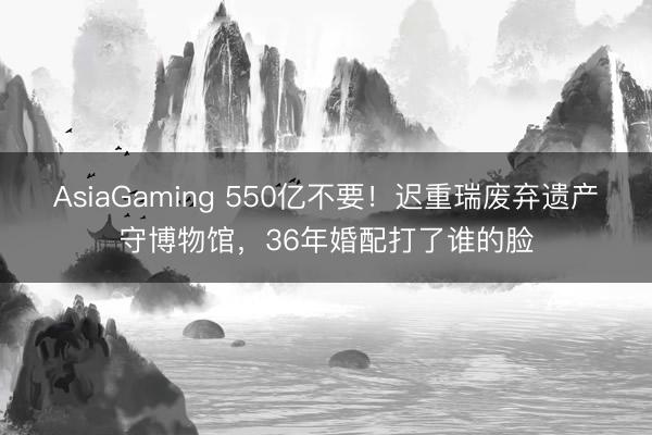 AsiaGaming 550亿不要！迟重瑞废弃遗产守博物馆，36年婚配打了谁的脸