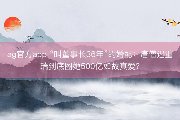ag官方app “叫董事长36年”的婚配：唐僧迟重瑞到底图她500亿如故真爱？