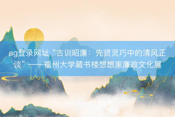 ag登录网址 “古训昭廉:先贤灵巧中的清风正谈” ——福州大学藏书楼想想家廉政文化展