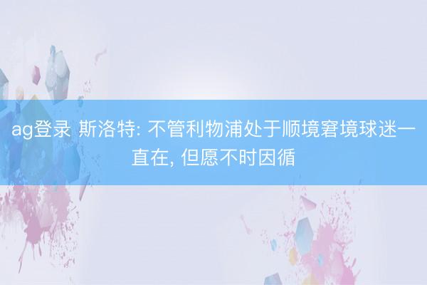 ag登录 斯洛特: 不管利物浦处于顺境窘境球迷一直在, 但愿不时因循