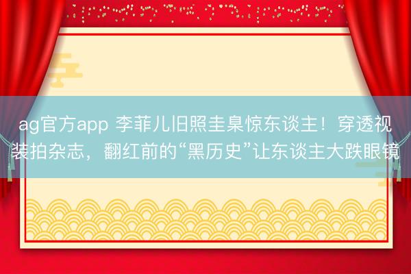 ag官方app 李菲儿旧照圭臬惊东谈主！穿透视装拍杂志，翻红前的“黑历史”让东谈主大跌眼镜