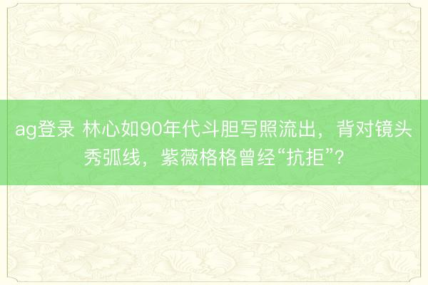 ag登录 林心如90年代斗胆写照流出，背对镜头秀弧线，紫薇格格曾经“抗拒”？
