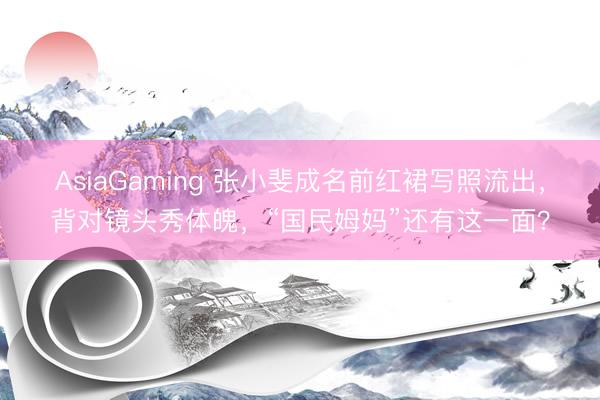 AsiaGaming 张小斐成名前红裙写照流出，背对镜头秀体魄，“国民姆妈”还有这一面？