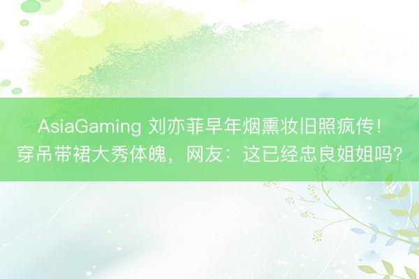 AsiaGaming 刘亦菲早年烟熏妆旧照疯传！穿吊带裙大秀体魄，网友：这已经忠良姐姐吗？
