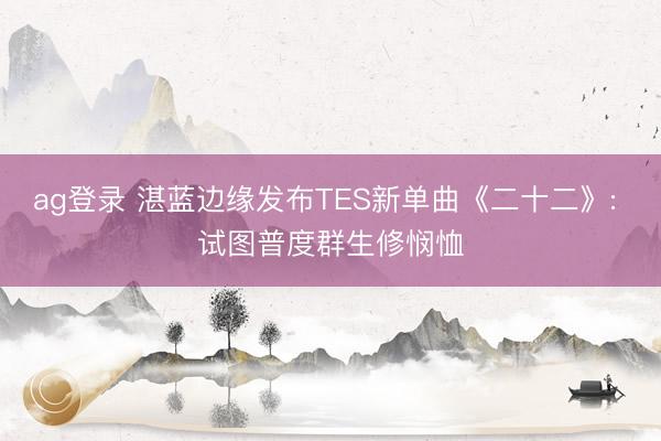 ag登录 湛蓝边缘发布TES新单曲《二十二》: 试图普度群生修悯恤