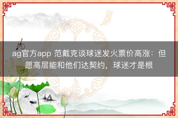 ag官方app 范戴克谈球迷发火票价高涨:但愿高层能和他们达契约,球迷才是根