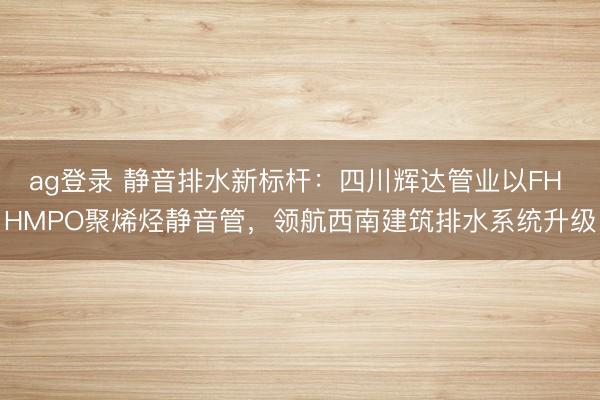 ag登录 静音排水新标杆：四川辉达管业以FH HMPO聚烯烃静音管，领航西南建筑排水系统升级