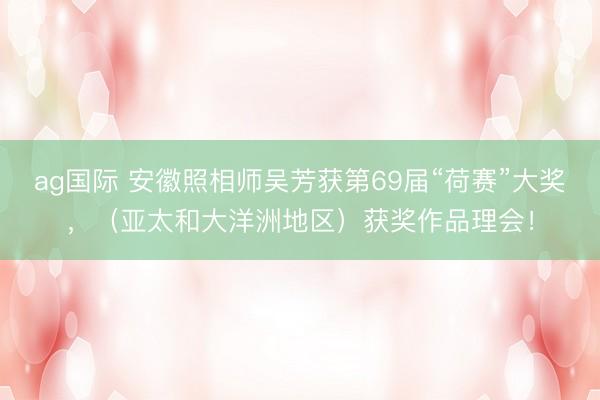 ag国际 安徽照相师吴芳获第69届“荷赛”大奖，（亚太和大洋洲地区）获奖作品理会！