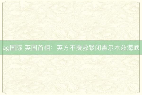 ag国际 英国首相：英方不援救紧闭霍尔木兹海峡