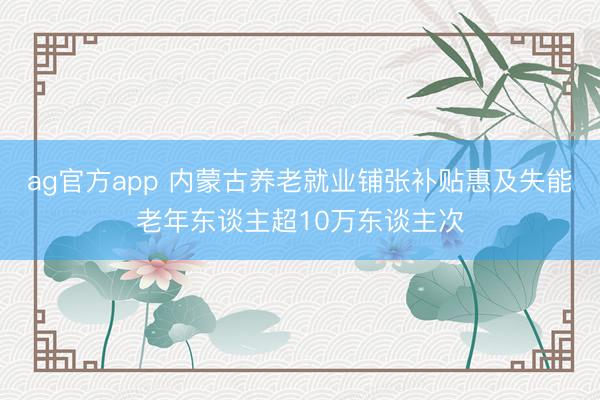 ag官方app 内蒙古养老就业铺张补贴惠及失能老年东谈主超10万东谈主次