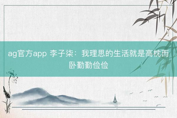 ag官方app 李子柒:我理思的生活就是高枕而卧勤勤俭俭