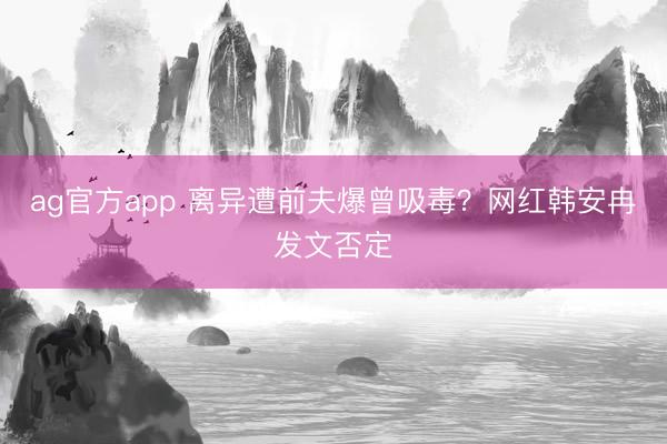 ag官方app 离异遭前夫爆曾吸毒？网红韩安冉发文否定