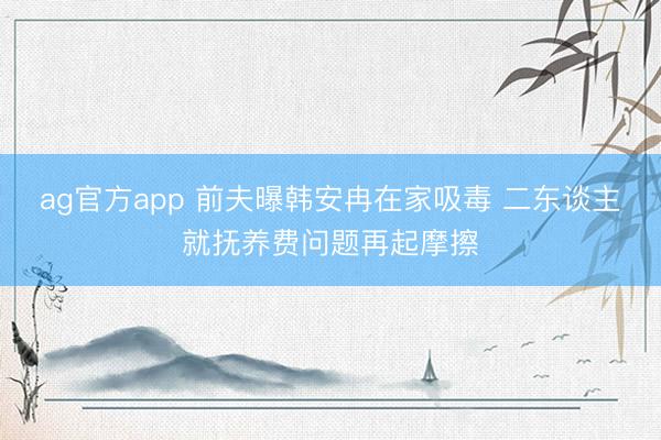 ag官方app 前夫曝韩安冉在家吸毒 二东谈主就抚养费问题再起摩擦