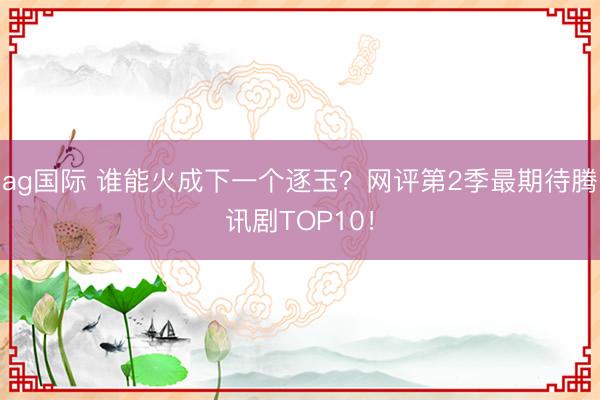 ag国际 谁能火成下一个逐玉？网评第2季最期待腾讯剧TOP10！