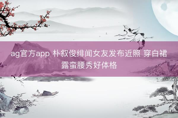 ag官方app 朴叙俊绯闻女友发布近照 穿白裙露蛮腰秀好体格