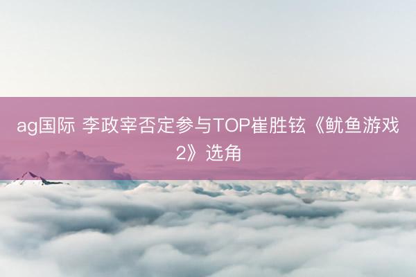 ag国际 李政宰否定参与TOP崔胜铉《鱿鱼游戏2》选角