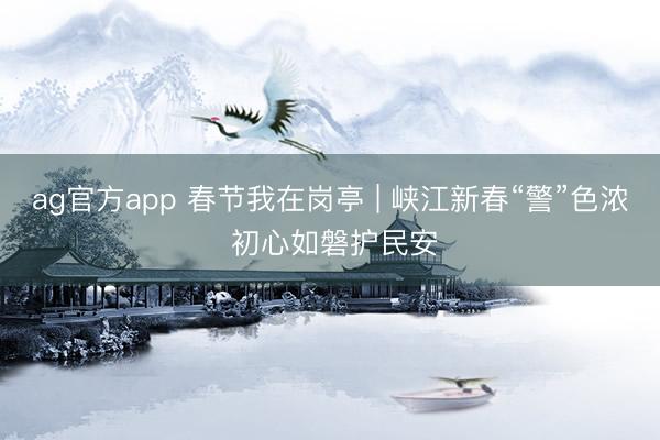 ag官方app 春节我在岗亭 | 峡江新春“警”色浓 初心如磐护民安