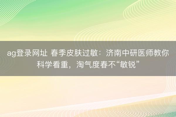ag登录网址 春季皮肤过敏：济南中研医师教你科学看重，淘气度春不“敏锐”