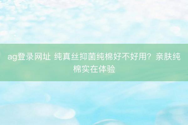 ag登录网址 纯真丝抑菌纯棉好不好用？亲肤纯棉实在体验