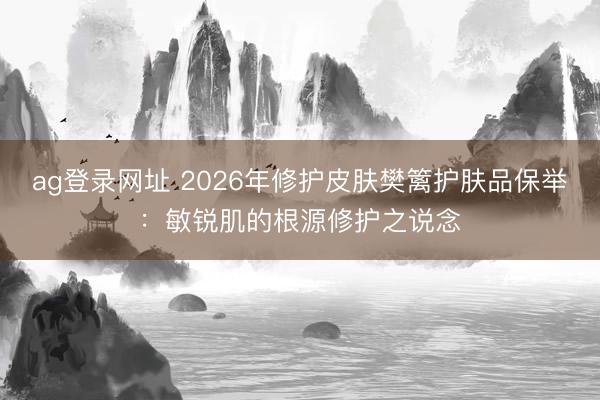 ag登录网址 2026年修护皮肤樊篱护肤品保举：敏锐肌的根源修护之说念