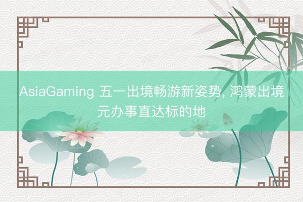 AsiaGaming 五一出境畅游新姿势, 鸿蒙出境元办事直达标的地