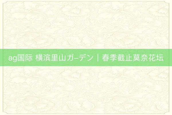 ag国际 横滨里山ガ-デン｜春季截止莫奈花坛