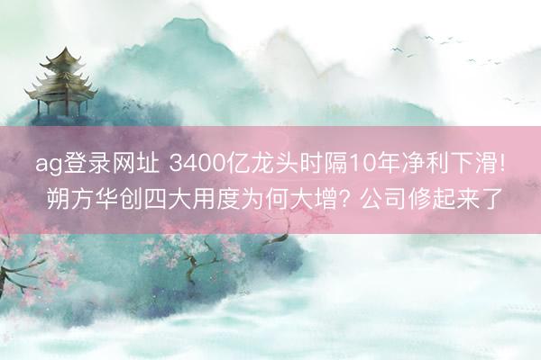 ag登录网址 3400亿龙头时隔10年净利下滑! 朔方华创四大用度为何大增? 公司修起来了
