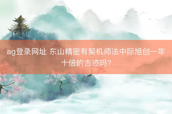 ag登录网址 东山精密有契机师法中际旭创一年十倍的古迹吗?