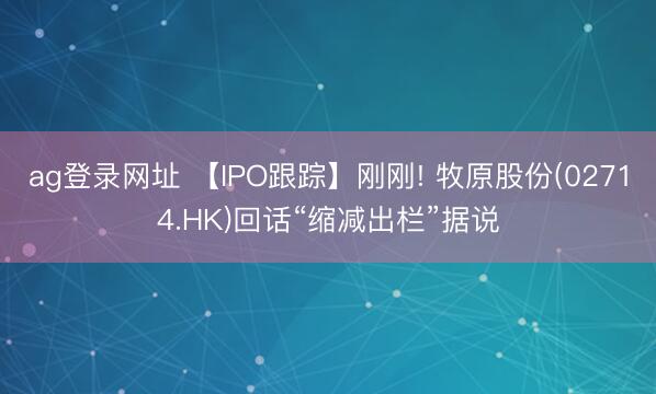 ag登录网址 【IPO跟踪】刚刚! 牧原股份(02714.HK)回话“缩减出栏”据说