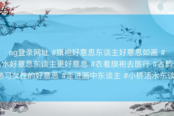 ag登录网址 #旗袍好意思东谈主好意思如画 #标记与优雅 #山好意思水好意思东谈主更好意思 #衣着旗袍去旅行 #古韵景粼最好意思女神 #熟习女性的好意思 #走进画中东谈主 #小桥活水东谈主家的风味 #优雅的女东谈主 #熟习魔力女东谈主