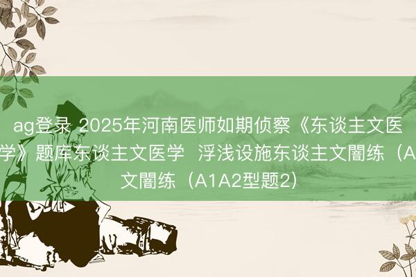 ag登录 2025年河南医师如期侦察《东谈主文医学+临床医学》题库东谈主文医学  浮浅设施东谈主文闇练（A1A2型题2）
