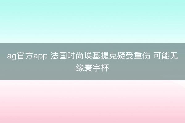 ag官方app 法国时尚埃基提克疑受重伤 可能无缘寰宇杯
