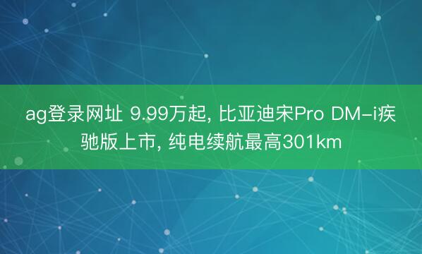 ag登录网址 9.99万起， 比亚迪宋Pro DM-i疾驰版上市， 纯电续航最高301km