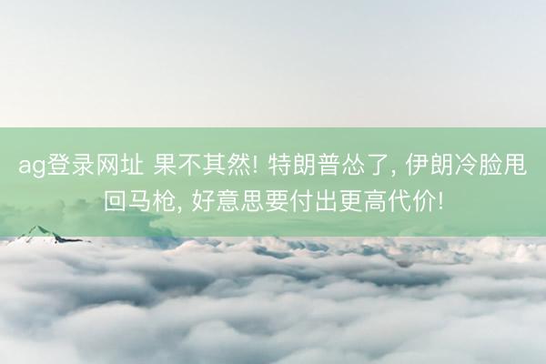 ag登录网址 果不其然! 特朗普怂了， 伊朗冷脸甩回马枪， 好意思要付出更高代价!