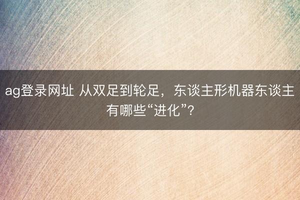 ag登录网址 从双足到轮足，东谈主形机器东谈主有哪些“进化”？