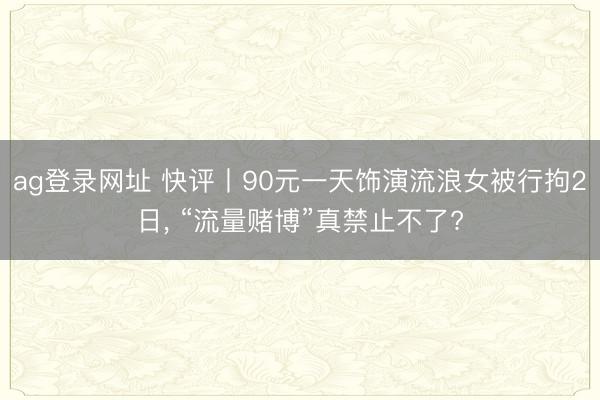 ag登录网址 快评丨90元一天饰演流浪女被行拘2日， “流量赌博”真禁止不了?