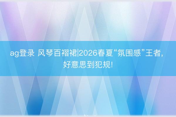 ag登录 风琴百褶裙|2026春夏“氛围感”王者， 好意思到犯规!