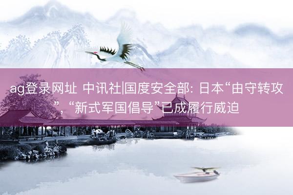 ag登录网址 中讯社|国度安全部: 日本“由守转攻”， “新式军国倡导”已成履行威迫